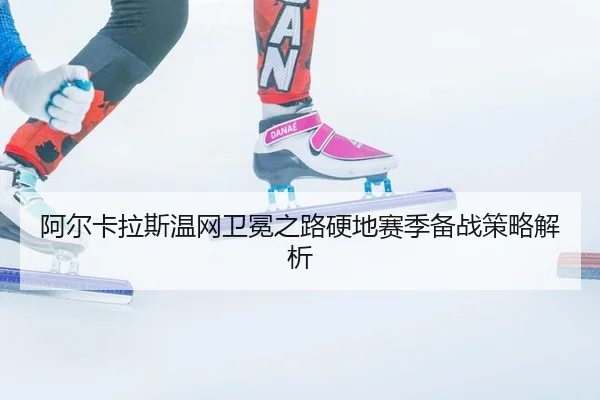 阿尔卡拉斯温网卫冕之路硬地赛季备战策略解析