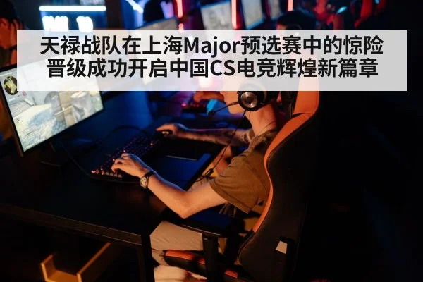 天禄战队在上海Major预选赛中的惊险晋级成功开启中国CS电竞辉煌新篇章