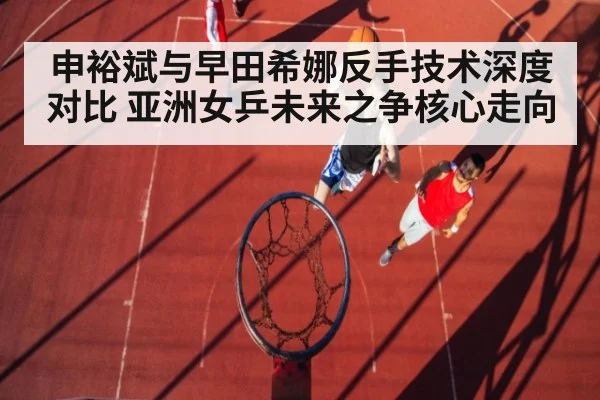 申裕斌与早田希娜反手技术深度对比 亚洲女乒未来之争核心走向