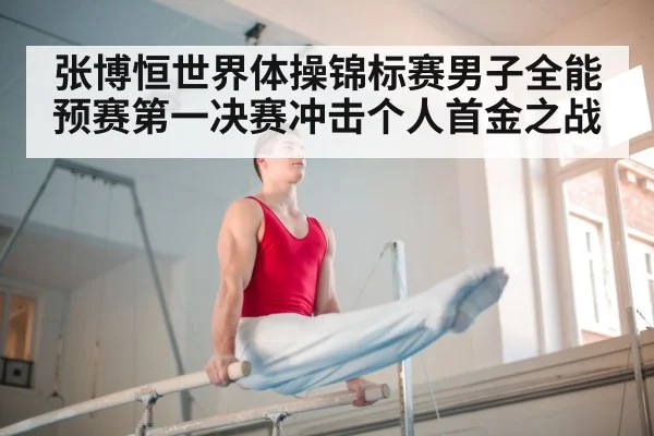 张博恒世界体操锦标赛男子全能预赛第一决赛冲击个人首金之战