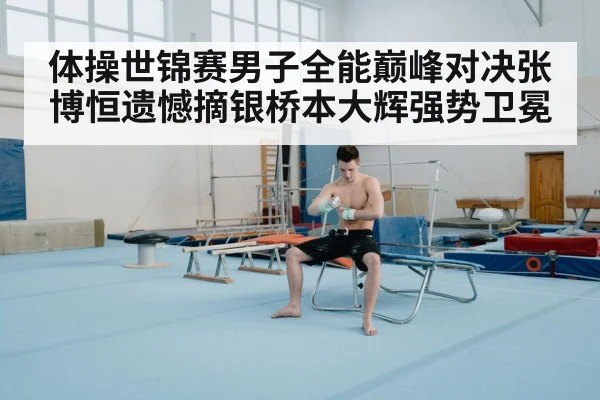体操世锦赛男子全能巅峰对决张博恒遗憾摘银桥本大辉强势卫冕